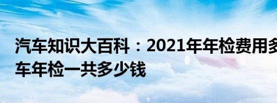 汽车知识大百科：2021年年检费用多少钱 小车年检一共多少钱