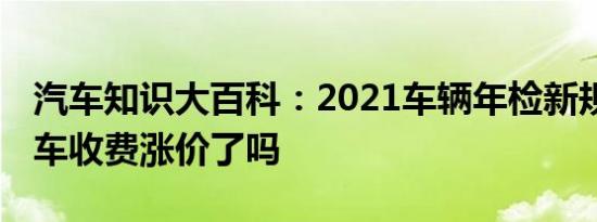 汽车知识大百科：2021车辆年检新规收费 检车收费涨价了吗 