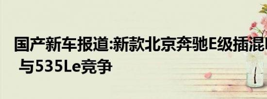 国产新车报道:新款北京奔驰E级插混明年上市 与535Le竞争