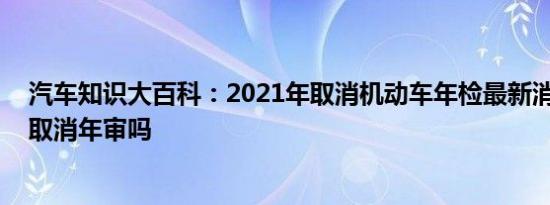 汽车知识大百科：2021年取消机动车年检最新消息 中国会取消年审吗