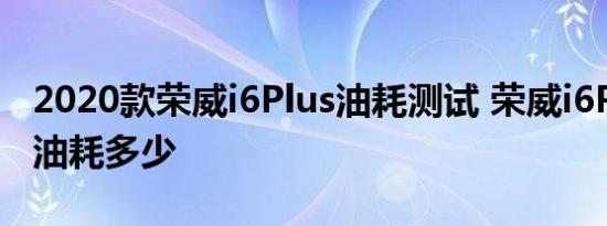 2020款荣威i6Plus油耗测试 荣威i6Plus真实油耗多少 