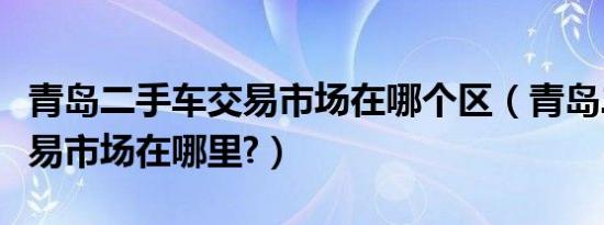 青岛二手车交易市场在哪个区（青岛二手车交易市场在哪里?）