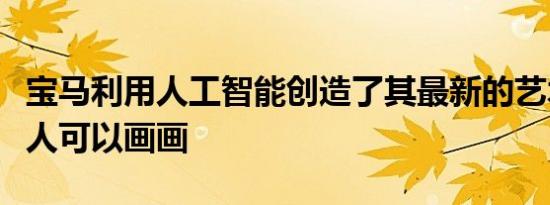 宝马利用人工智能创造了其最新的艺术车机器人可以画画