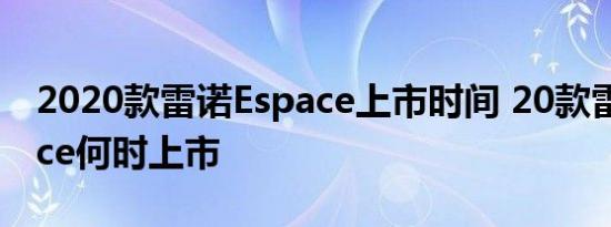 2020款雷诺Espace上市时间 20款雷诺Espace何时上市 