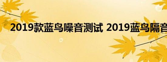 2019款蓝鸟噪音测试 2019蓝鸟隔音如何