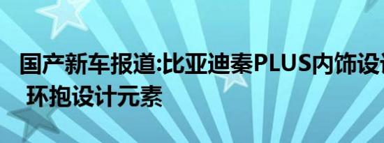 国产新车报道:比亚迪秦PLUS内饰设计图曝光 环抱设计元素