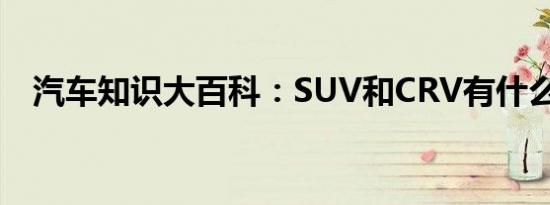 汽车知识大百科：SUV和CRV有什么区别