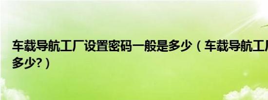 车载导航工厂设置密码一般是多少（车载导航工厂设置密码多少?）