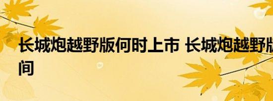 长城炮越野版何时上市 长城炮越野版上市时间