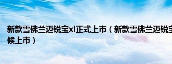 新款雪佛兰迈锐宝xl正式上市（新款雪佛兰迈锐宝XL什么时候上市）