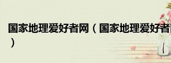 国家地理爱好者网（国家地理爱好者网打不开）