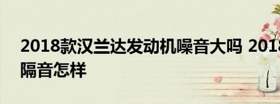 2018款汉兰达发动机噪音大吗 2018汉兰达隔音怎样 