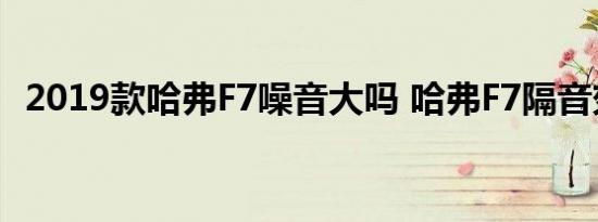 2019款哈弗F7噪音大吗 哈弗F7隔音效果好吗 