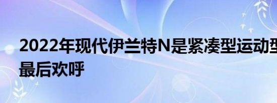 2022年现代伊兰特N是紧凑型运动型轿车的最后欢呼