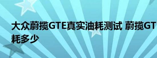 大众蔚揽GTE真实油耗测试 蔚揽GTE实测油耗多少 