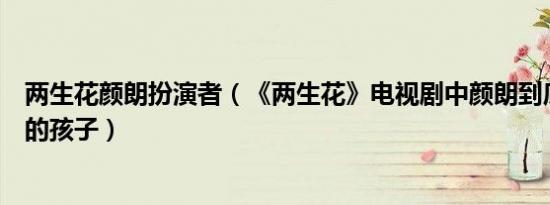 两生花颜朗扮演者（《两生花》电视剧中颜朗到底是谁和谁的孩子）