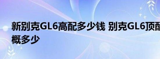 新别克GL6高配多少钱 别克GL6顶配价格大概多少