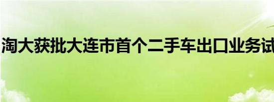 淘大获批大连市首个二手车出口业务试点企业