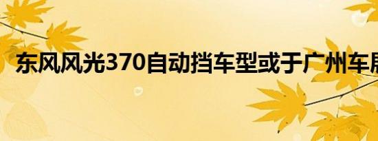 东风风光370自动挡车型或于广州车展上市