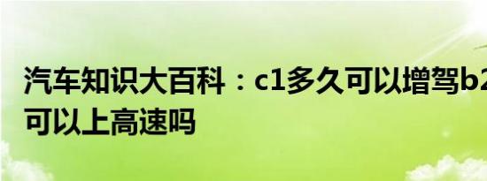 汽车知识大百科：c1多久可以增驾b2 增驾b2可以上高速吗