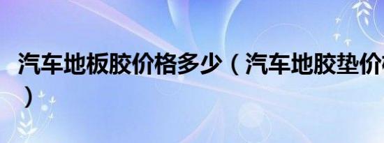 汽车地板胶价格多少（汽车地胶垫价格多少钱）