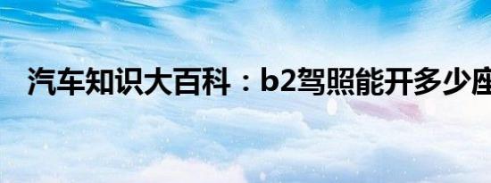 汽车知识大百科：b2驾照能开多少座客车