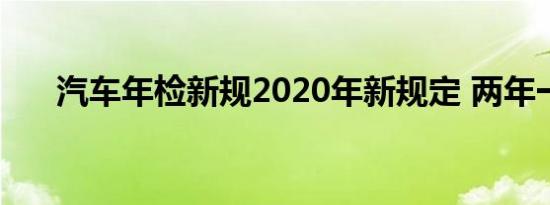 汽车年检新规2020年新规定 两年一次