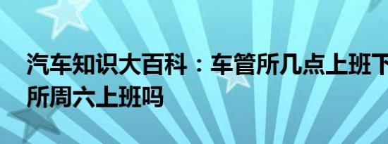 汽车知识大百科：车管所几点上班下班 车管所周六上班吗