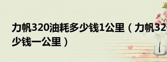 力帆320油耗多少钱1公里（力帆320油耗多少钱一公里）