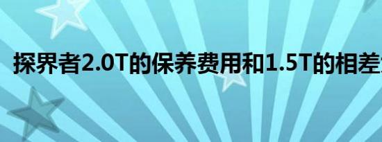 探界者2.0T的保养费用和1.5T的相差大吗？