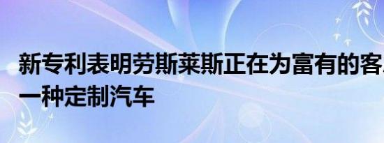 新专利表明劳斯莱斯正在为富有的客户创建另一种定制汽车