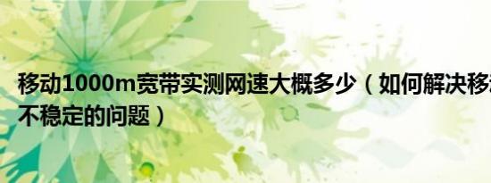 移动1000m宽带实测网速大概多少（如何解决移动宽带网速不稳定的问题）