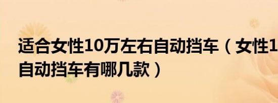 适合女性10万左右自动挡车（女性10万左右自动挡车有哪几款）