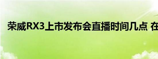 荣威RX3上市发布会直播时间几点 在哪看 