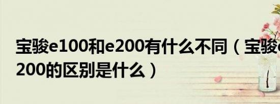 宝骏e100和e200有什么不同（宝骏e100和e200的区别是什么）