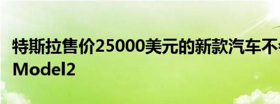 特斯拉售价25000美元的新款汽车不会被称为Model2