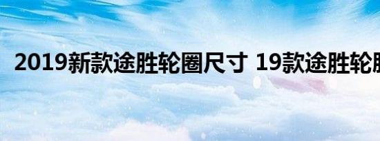 2019新款途胜轮圈尺寸 19款途胜轮胎品牌