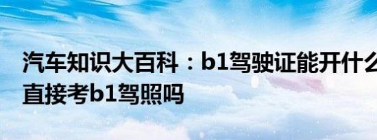 汽车知识大百科：b1驾驶证能开什么车 可以直接考b1驾照吗