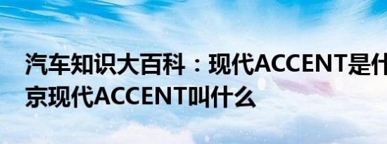 汽车知识大百科：现代ACCENT是什么车 北京现代ACCENT叫什么