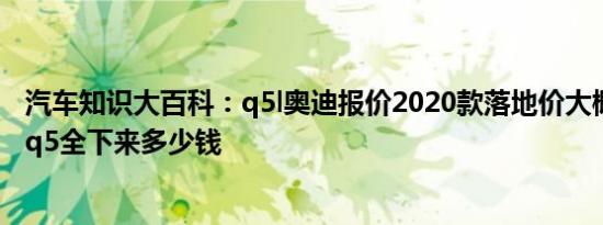 汽车知识大百科：q5l奥迪报价2020款落地价大概多少 奥迪q5全下来多少钱