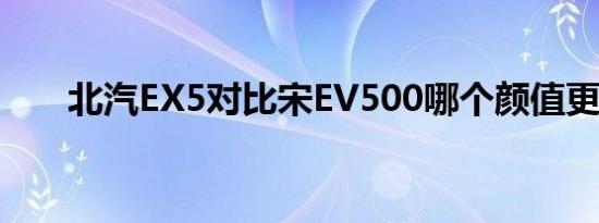 北汽EX5对比宋EV500哪个颜值更高 