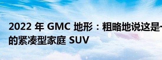 2022 年 GMC 地形：粗略地说这是一款不错的紧凑型家庭 SUV