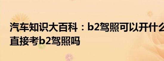 汽车知识大百科：b2驾照可以开什么车 可以直接考b2驾照吗