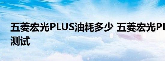 五菱宏光PLUS油耗多少 五菱宏光PLUS油耗测试