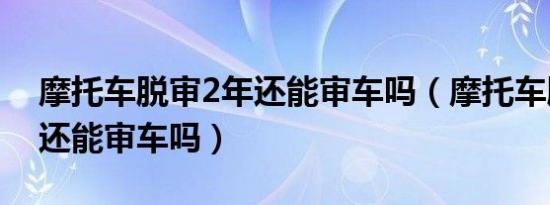 摩托车脱审2年还能审车吗（摩托车脱审3年还能审车吗）