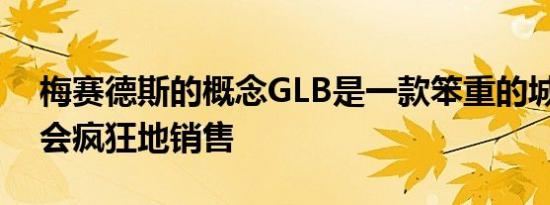 梅赛德斯的概念GLB是一款笨重的城市SUV会疯狂地销售