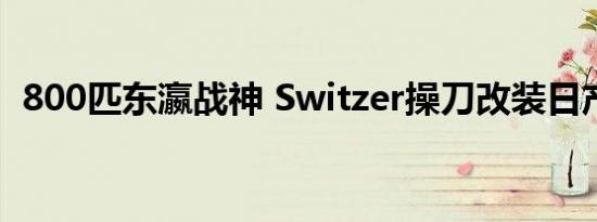 800匹东瀛战神 Switzer操刀改装日产GTR