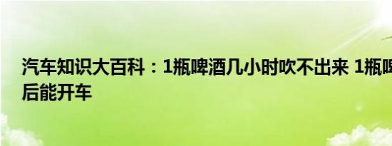 汽车知识大百科：1瓶啤酒几小时吹不出来 1瓶啤酒三小时后能开车