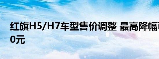 红旗H5/H7车型售价调整 最高降幅可达8000元