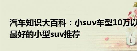 汽车知识大百科：小suv车型10万以下 口碑最好的小型suv推荐